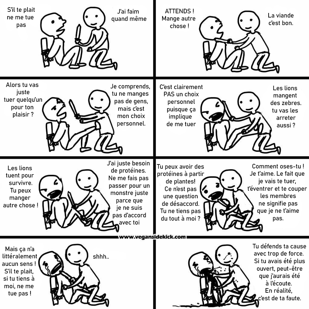 une bande dessiné dans laquelle on voit un personnage essayer d'en tuer un second. dans la premiere case, la victime : s'il te plait ne me tue pas. le tueur: j'ai faim quand meme. Dans la seconde case, la victime : Attends, mange autre chose. le tueur : la viande c'est bon. dans la troisieme case, la victime : alors tu vas juster tuer quelqu'un pour ton plaisir ?. Le tueur : Je comprends, tu ne cmanges pas de gens mais c'est mon choix personnel. dans la quatrieme case, la victime : c'est clairement pas un choix personnel puisque ça implique de me tuer. le tueur : les lions mangent des zebres, tu vas les arreter aussi ?. dans la cinquieme case, la victime : les lions tuent pour survivre, tu peux manger autre chose. le tueur : j'ai juste besoin de proteines. ne me fais pas passer pour un monstre juste parce que je ne suis pas d'accord avec toi. dans la sixieme case, la victime : tu peux avoir des protéines à partir de plantes. ce n'est pas une question de désaccord. tu ne tiens pas du tout à moi ?. Le tueur : comment oses-tu ?! Je t'aime ! Le fait que je fais te tuer, t'éventrer et te couper les membres ne signifie pas que je ne t'aime pas. Dans la septieme case, la victime : Mais ça n'a littéralement aucun sens ! S'il te plait, si tu tiens à moi, ne me tue pas ! Le tueur : chuuut. Dans la huitieme case, le tueur égorge sa victime qui pleure : tu défends ta cause avec trop de force. si tu avais été plus ouvert, peut etre que j'aurais été à l'écoute. En realité, c'est de ta faute.